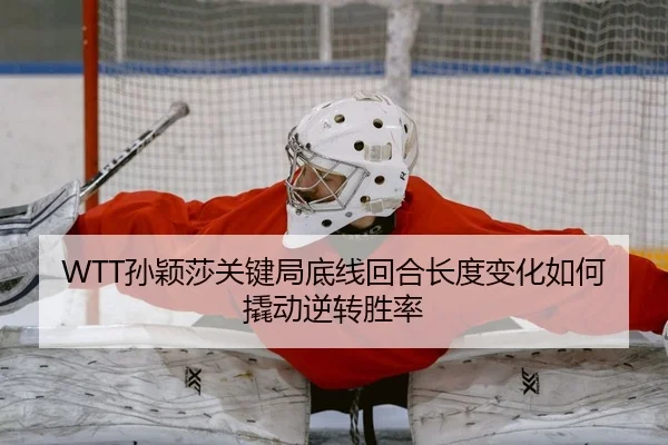 WTT孙颖莎关键局底线回合长度变化如何撬动逆转胜率